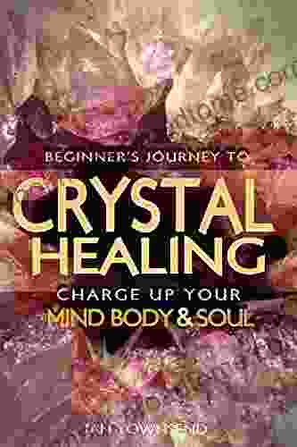 Crystal Healing: Charge Up Your Mind Body And Soul Beginner S Journey (Crystal Healing For Beginners Chakras Meditating With Crystals Healing Stones Crystal Magic Power Of Crystals 1)