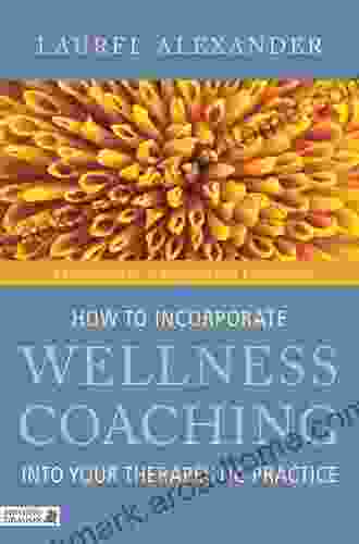 How To Incorporate Wellness Coaching Into Your Therapeutic Practice: A Handbook For Therapists And Counsellors