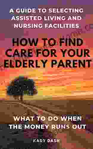 How To Find Care For Your Elderly Parent: A Guide To Selecting Assisted Living And Nursing Home Plus What To Do When The Money Runs Out