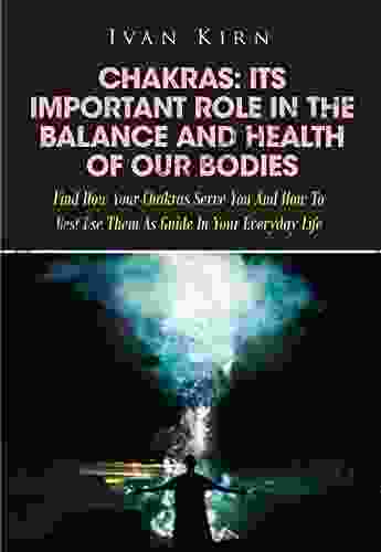 Chakras: Its Important Role In The Balance And Health Of Our Bodies: Find How Your Chakras Serve You And How To Best Use Them As Guide In Your Everyday Life