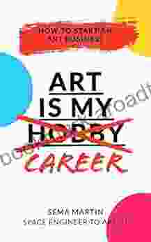 Art Is My Career: How To Start An Art Business: Unleash The Inner Artist And Learn How To Turn Your Passion Into Your Full Time Career Let S Obliterate The Stereotype Of A Starving Artist