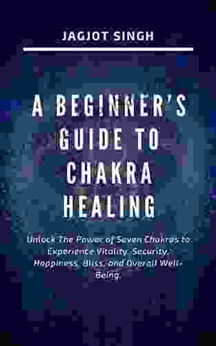 A BEGINNER S GUIDE TO CHAKRA HEALING: Unlock The Power Of Seven Chakras To Experience Vitality Security Happiness Bliss And Overall Well Being